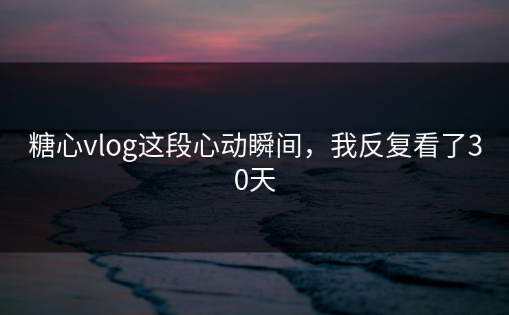 糖心vlog这段心动瞬间，我反复看了30天
