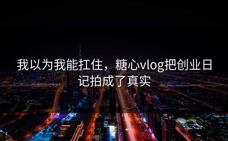 我以为我能扛住，糖心vlog把创业日记拍成了真实
