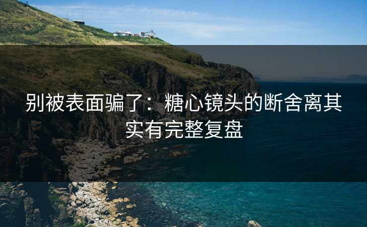 别被表面骗了：糖心镜头的断舍离其实有完整复盘