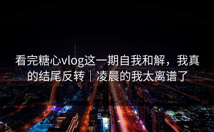 看完糖心vlog这一期自我和解，我真的结尾反转｜凌晨的我太离谱了