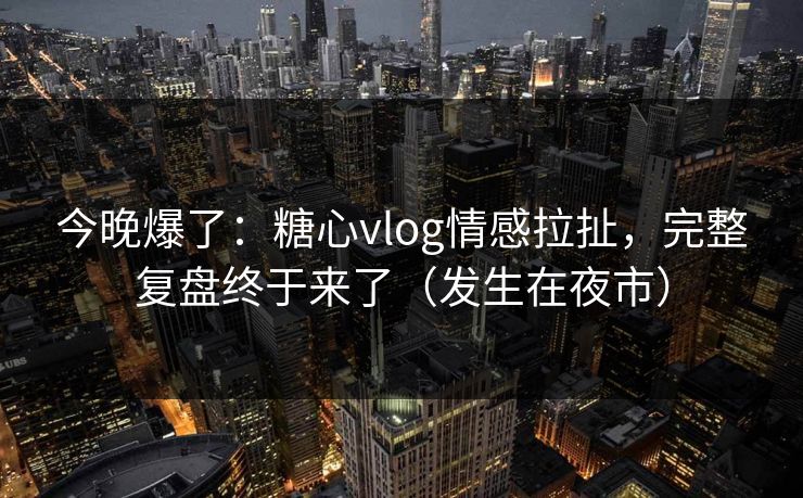 今晚爆了：糖心vlog情感拉扯，完整复盘终于来了（发生在夜市）