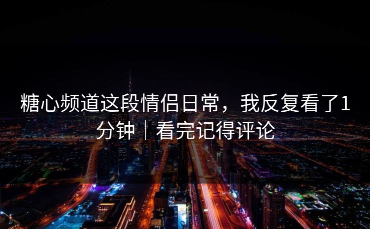 糖心频道这段情侣日常，我反复看了1分钟｜看完记得评论