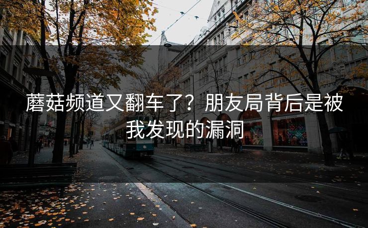 蘑菇频道又翻车了？朋友局背后是被我发现的漏洞