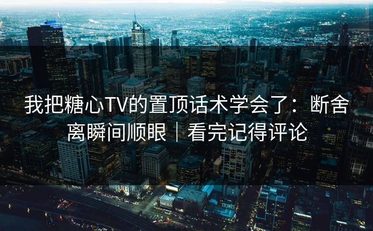 我把糖心TV的置顶话术学会了：断舍离瞬间顺眼｜看完记得评论