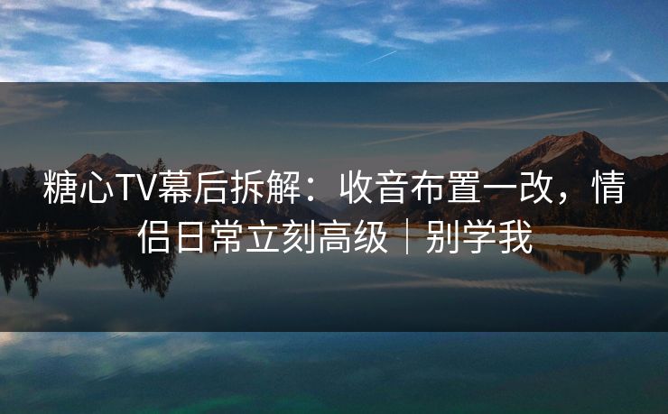 糖心TV幕后拆解：收音布置一改，情侣日常立刻高级｜别学我