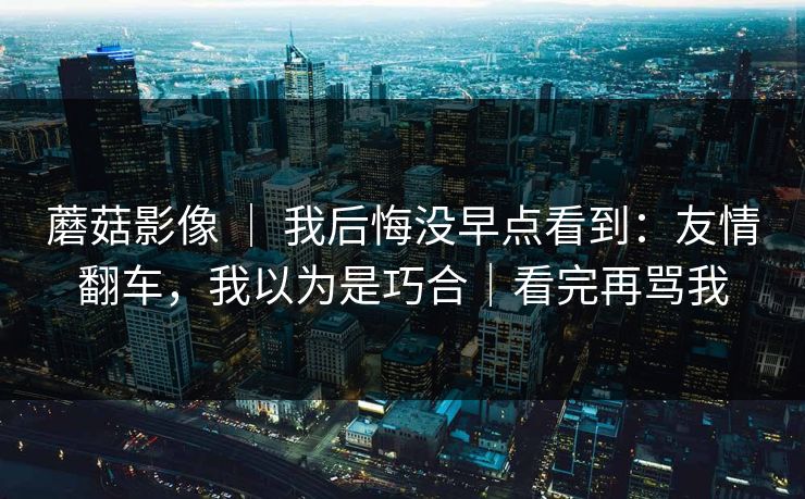 蘑菇影像 ｜ 我后悔没早点看到：友情翻车，我以为是巧合｜看完再骂我