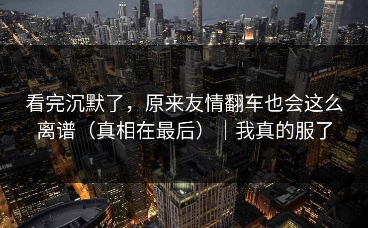 看完沉默了，原来友情翻车也会这么离谱（真相在最后）｜我真的服了