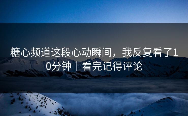 糖心频道这段心动瞬间，我反复看了10分钟｜看完记得评论