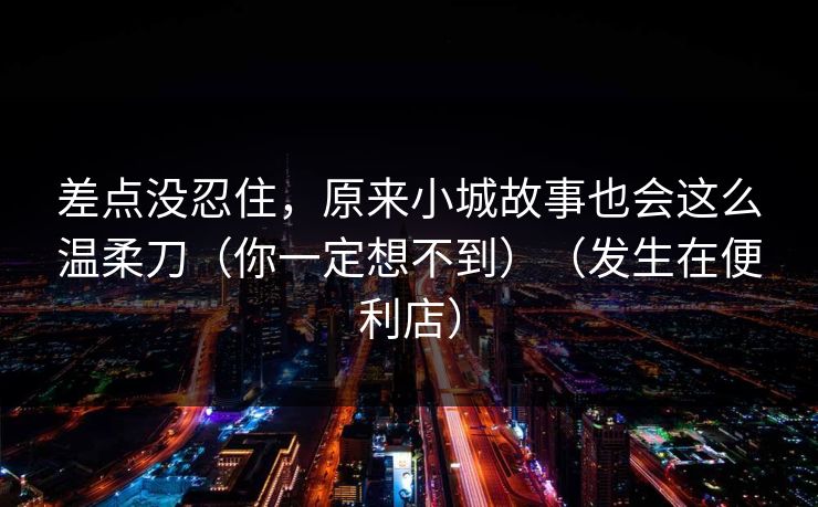 差点没忍住，原来小城故事也会这么温柔刀（你一定想不到）（发生在便利店）