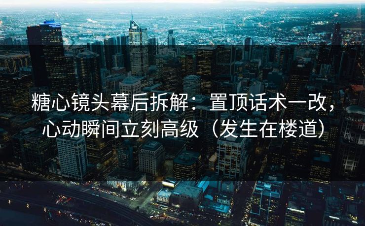 糖心镜头幕后拆解：置顶话术一改，心动瞬间立刻高级（发生在楼道）