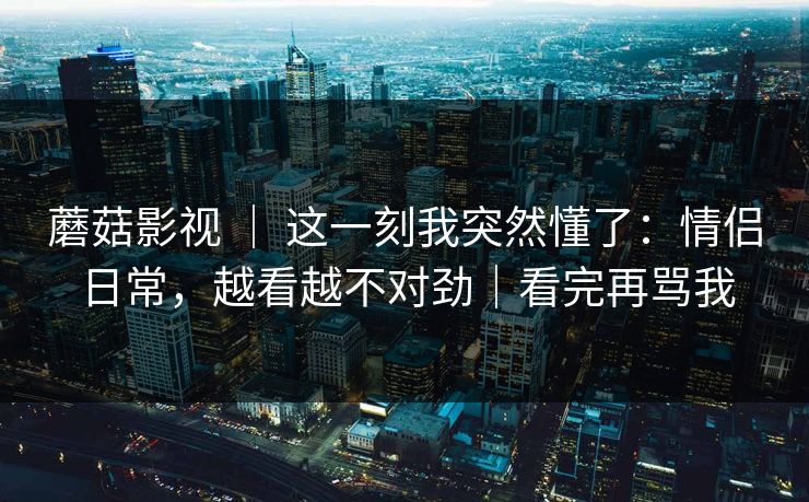 蘑菇影视 ｜ 这一刻我突然懂了：情侣日常，越看越不对劲｜看完再骂我