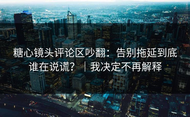 糖心镜头评论区吵翻：告别拖延到底谁在说谎？｜我决定不再解释