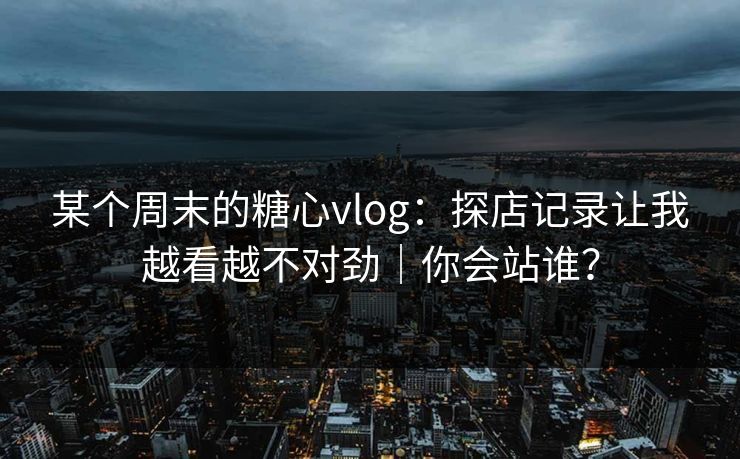 某个周末的糖心vlog：探店记录让我越看越不对劲｜你会站谁？