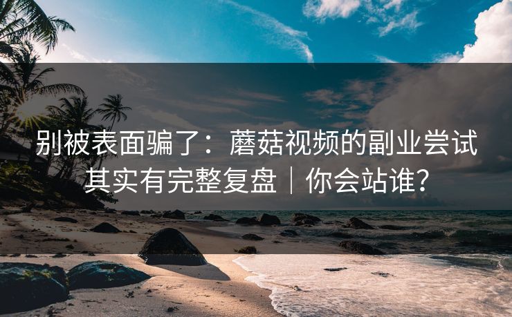 别被表面骗了：蘑菇视频的副业尝试其实有完整复盘｜你会站谁？