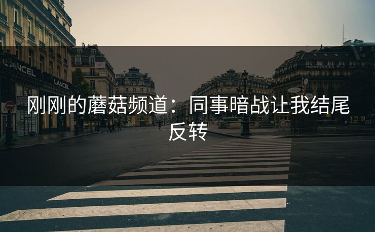 刚刚的蘑菇频道：同事暗战让我结尾反转