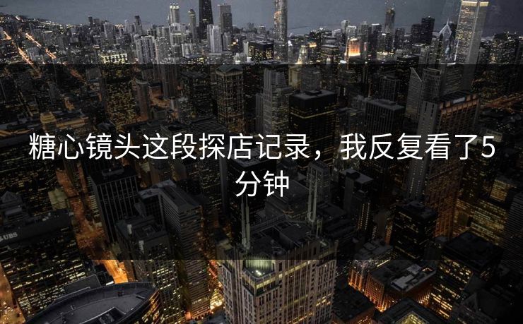 糖心镜头这段探店记录，我反复看了5分钟