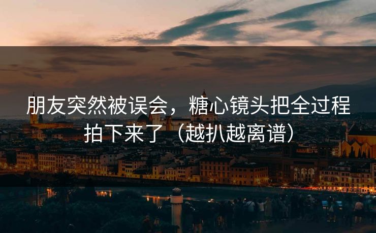 朋友突然被误会，糖心镜头把全过程拍下来了（越扒越离谱）