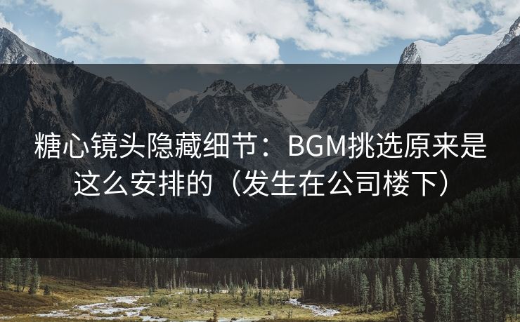 糖心镜头隐藏细节：BGM挑选原来是这么安排的（发生在公司楼下）