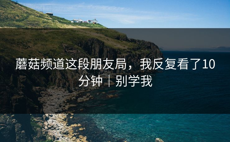 蘑菇频道这段朋友局，我反复看了10分钟｜别学我