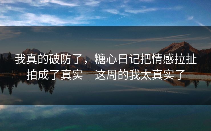 我真的破防了，糖心日记把情感拉扯拍成了真实｜这周的我太真实了