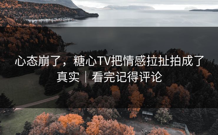 心态崩了，糖心TV把情感拉扯拍成了真实｜看完记得评论