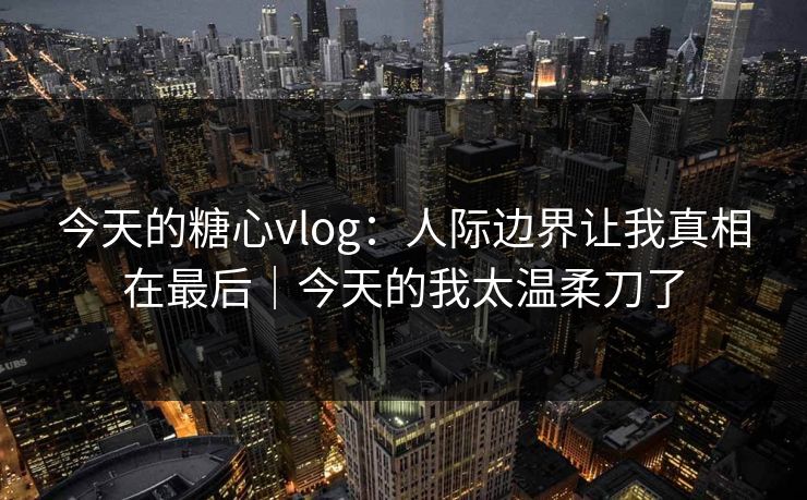 今天的糖心vlog：人际边界让我真相在最后｜今天的我太温柔刀了