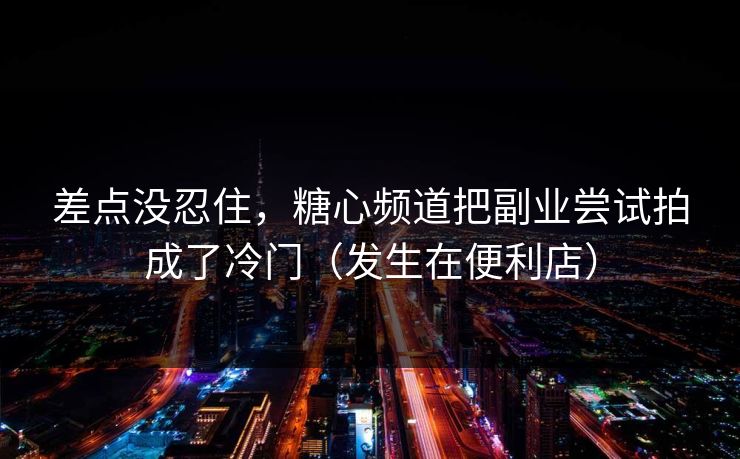 差点没忍住，糖心频道把副业尝试拍成了冷门（发生在便利店）