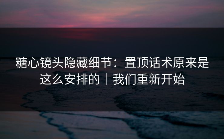 糖心镜头隐藏细节：置顶话术原来是这么安排的｜我们重新开始
