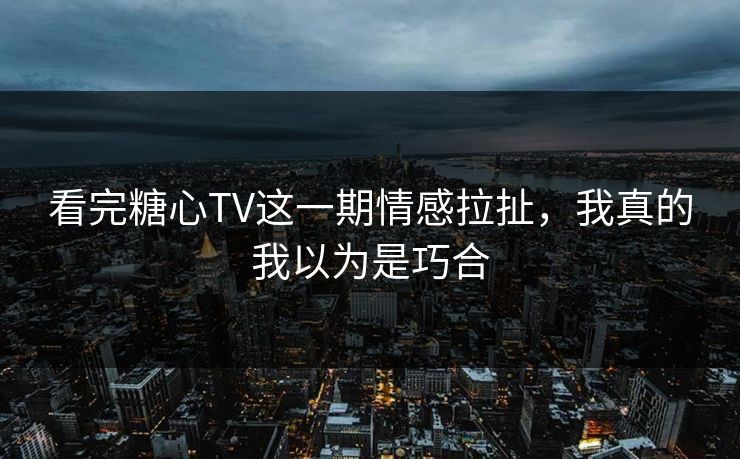 看完糖心TV这一期情感拉扯，我真的我以为是巧合