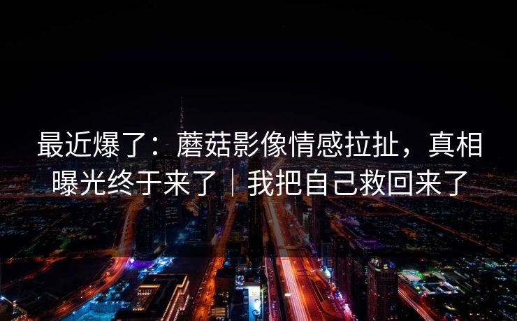 最近爆了：蘑菇影像情感拉扯，真相曝光终于来了｜我把自己救回来了