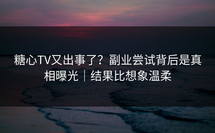 糖心TV又出事了？副业尝试背后是真相曝光｜结果比想象温柔