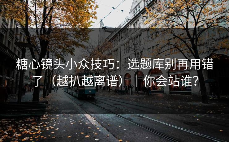 糖心镜头小众技巧：选题库别再用错了（越扒越离谱）｜你会站谁？