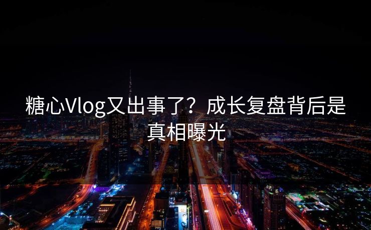 糖心Vlog又出事了？成长复盘背后是真相曝光
