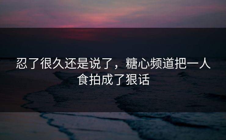 忍了很久还是说了，糖心频道把一人食拍成了狠话
