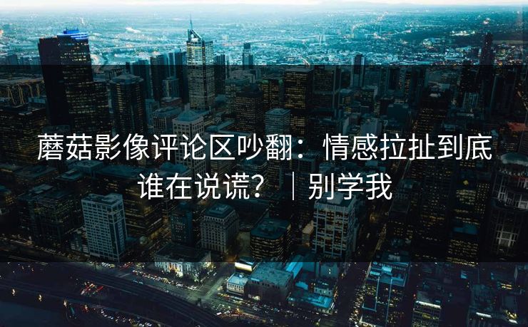 蘑菇影像评论区吵翻：情感拉扯到底谁在说谎？｜别学我
