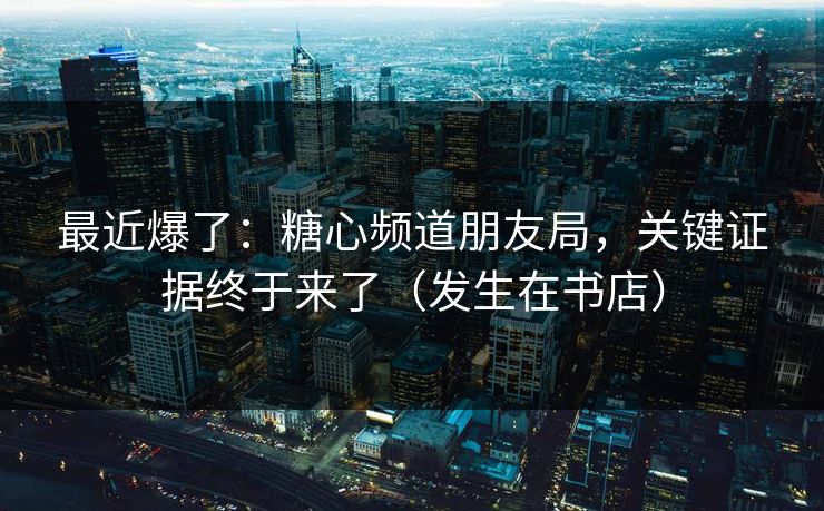 最近爆了：糖心频道朋友局，关键证据终于来了（发生在书店）