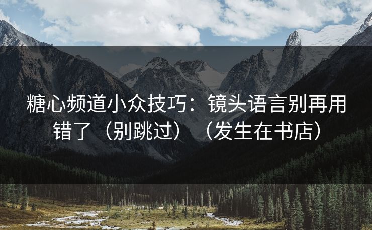 糖心频道小众技巧：镜头语言别再用错了（别跳过）（发生在书店）