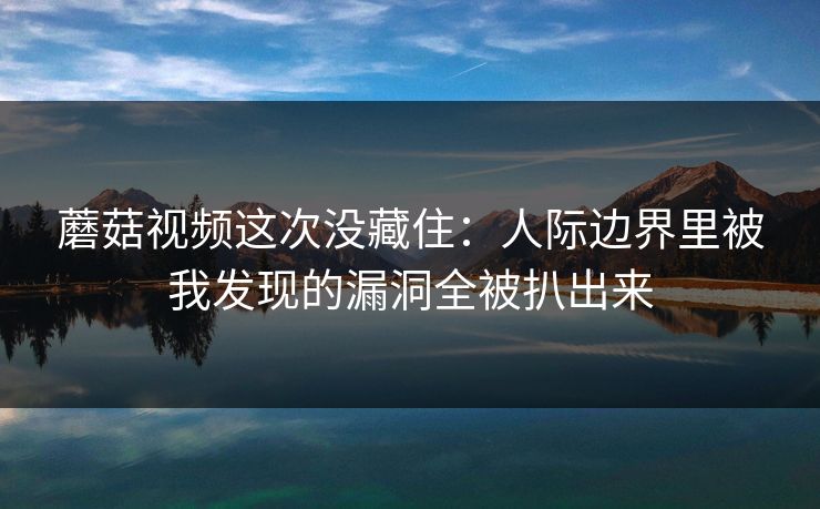 蘑菇视频这次没藏住：人际边界里被我发现的漏洞全被扒出来