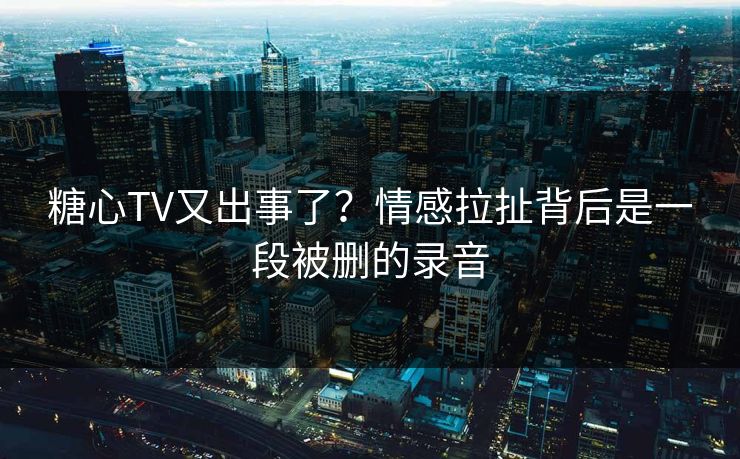 糖心TV又出事了？情感拉扯背后是一段被删的录音