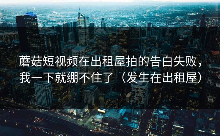 蘑菇短视频在出租屋拍的告白失败，我一下就绷不住了（发生在出租屋）