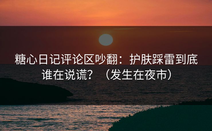 糖心日记评论区吵翻：护肤踩雷到底谁在说谎？（发生在夜市）