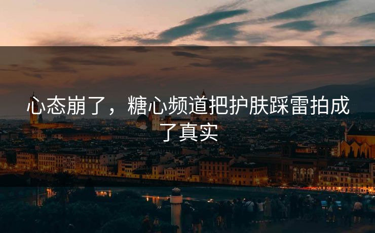 心态崩了，糖心频道把护肤踩雷拍成了真实