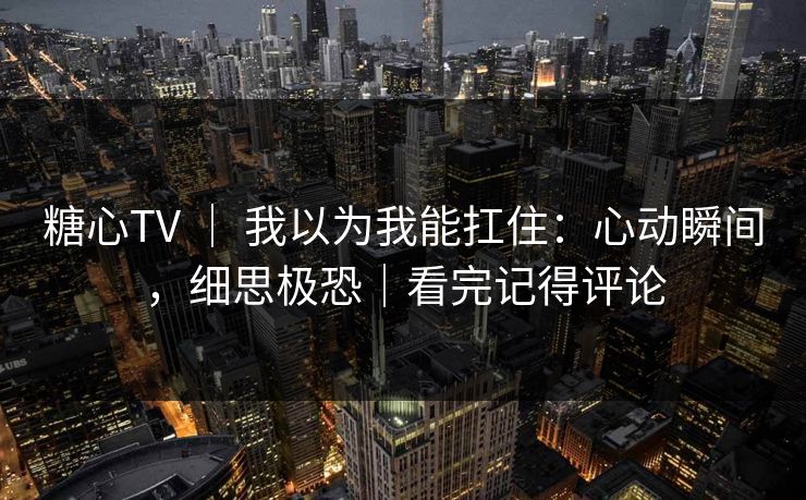 糖心TV ｜ 我以为我能扛住：心动瞬间，细思极恐｜看完记得评论