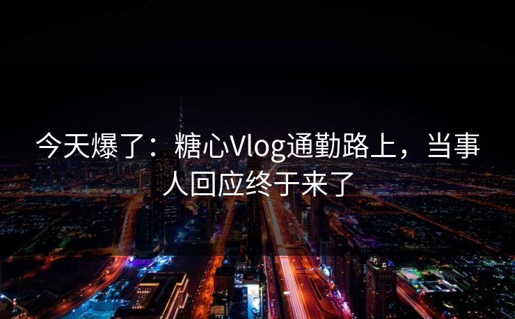 今天爆了：糖心Vlog通勤路上，当事人回应终于来了