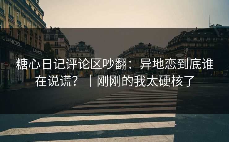 糖心日记评论区吵翻：异地恋到底谁在说谎？｜刚刚的我太硬核了