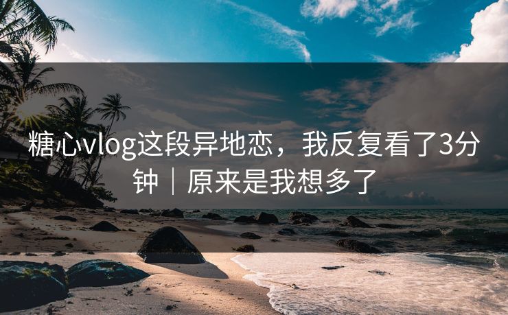 糖心vlog这段异地恋，我反复看了3分钟｜原来是我想多了