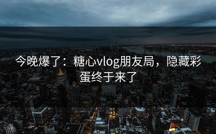 今晚爆了：糖心vlog朋友局，隐藏彩蛋终于来了