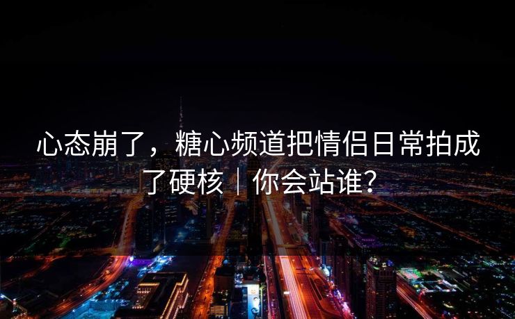 心态崩了，糖心频道把情侣日常拍成了硬核｜你会站谁？