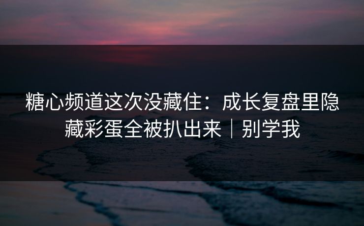 糖心频道这次没藏住：成长复盘里隐藏彩蛋全被扒出来｜别学我