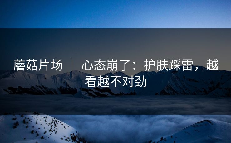 蘑菇片场 ｜ 心态崩了：护肤踩雷，越看越不对劲